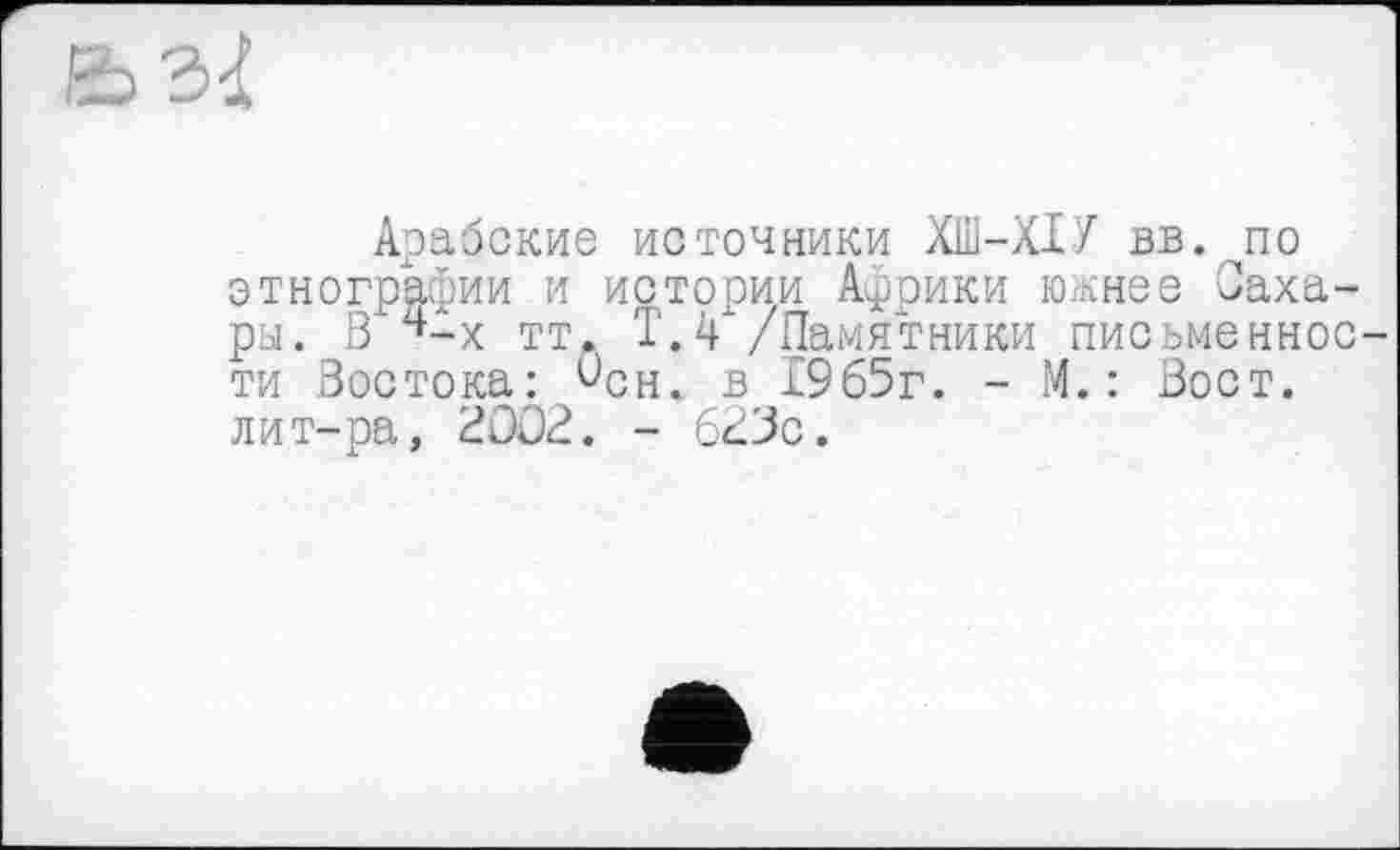 ﻿Арабские источники ХШ-ХІУ вв. pi о этнографии и истории Африки южнее Сахары. В ч-х тт. Т.4 /Памятники письменности Востока: Ссн< в 1965г. - М. : Вост, лит-ра, 2002. - 62Вс.